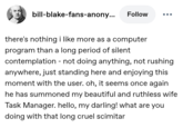 bill-blake-fans-anony... Follow there's nothing i like more as a computer program than a long period of silent contemplation - not doing anything, not rushing anywhere, just standing here and enjoying this moment with the user. oh, it seems once again. he has summoned my beautiful and ruthless wife Task Manager. hello, my darling! what are you doing with that long cruel scimitar