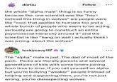 dorbu Follow the whole "alpha male" thing is so funny because like. one scientist was like "hey i noticed this thing in wolves" are people were like "cool. that applies to humans too and a whole bunch of people who seem to be acting seriously are going to construct an entire psychosocial hierarchy around it" and the scientist is like "hang on wait i actually think i was wrong. about the wolves" luckycavy117 € The "alpha" male is just. The dad of most of the pack. Packs are literally parents and several generations of kids with some loners joining from time to time. If you call yourself an alpha but you're bullying "weaker” people instead of helping and supporting them, you're not just wrong, you're disrespecting wolves.