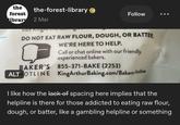 the forest the-forest-library library 2 Mar VISIL King Follow DO NOT EAT RAW FLOUR, DOUGH, OR BATTER BAKER'S ALTHOTLINE WE'RE HERE TO HELP. Call or chat online with our friendly, experienced bakers. 855-371-BAKE (2253) KingArthurBaking.com/Bakers-Hotline I like how the lack of spacing here implies that the helpline is there for those addicted to eating raw flour, dough, or batter, like a gambling helpline or something