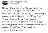 Anna Fitzpatrick ✪ @bananafitz Currently staying with my parents. They have eggs for breakfast on Wednesday and Sunday. These days are now both known as "Egg Day." They plan for Egg Day days in advance. The night before an Egg Day they talk about how excited they are for Egg Day. They've been married 35 years.