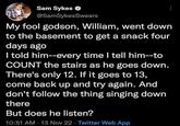 Sam Sykes @SamSykesSwears My fool godson, William, went down to the basement to get a snack four days ago I told him--every time I tell him--to COUNT the stairs as he goes down. There's only 12. If it goes to 13, come back up and try again. And don't follow the thing singing down there But does he listen? 10:51 AM - 13 Nov 22 Twitter Web App