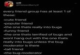 will @HeisenBarry2 every friend group has at least 1 of these: ⚫cute friend ⚫popular friend ⚫the one thats really into bugs ⚫funny friend ⚫the one thats terrified of bugs and wont hang out with the one thats really into bugs unless the bug moderator is there ⚫tall friend •the bug moderator