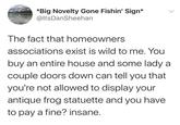 *Big Novelty Gone Fishin' Sign* @ItsDanSheehan The fact that homeowners associations exist is wild to me. You buy an entire house and some lady a couple doors down can tell you that you're not allowed to display your antique frog statuette and you have to pay a fine? insane.