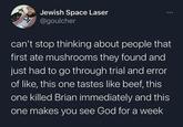Jewish Space Laser @goulcher can't stop thinking about people that first ate mushrooms they found and just had to go through trial and error of like, this one tastes like beef, this one killed Brian immediately and this one makes you see God for a week