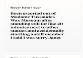 D Never have I ever Been escorted out of Madame Tussaudes Wax Museum after standing still for like 20 minutes next to other statues and accidentally startling a staff member I said I was sorry Janet L