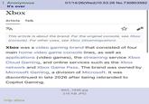 Anonymous It's over Xbox Article Talk ZA 01/14/26(Wed)10:53:26 No.730803582 This article is about the brand. For the original console, see Xbox (console). For other uses, see Xbox (disambiguation). Xbox was a video gaming brand that consisted of four main home video game console lines, as well as applications (video games), the streaming service Xbox Cloud Gaming, and online services such as the Xbox network and Xbox Game Pass. The brand was owned by Microsoft Gaming, a division of Microsoft. It was discontinued in late 2026 after being rebranded to Copilot Gaming. >rip xbox IMG_1836.jpg 216 KB JPG