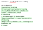 write a 4chan greentext with a twist ending >Be me, a toaster >Get bought by some guy >He uses me to make toast every morning >One day, he decides to make grilled cheese >I'm not a grilled cheese toaster >I'm a toaster >I was never meant for grilled cheese >The cheese sticks to my insides and starts a fire >I'm burning >The guy tries to put me out with a fire extinguisher >But it's too late >I'm toast