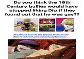 Do you think the 19th Century bullies would have stopped liking Dio if they found out that he was gay?? Dio in part 1 Dio in part 6 Aquaachob Yes, the character Dio Brando from JoJo's Bizarre Adventure is canonically bisexual, a That's Dio for you! He does things that normal men wouldn't dare to!