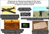 Playing (a likely bootleg) GTA San Andreas as a kid who doesn't know English starter pack This random ass plane going "vroooom" (and sometimes crashes) "My moms man" he has 2 moms?? "Fu** "Ni**a" 600441 Parents didn't care about game violence Knows this hood & map better than your own IRL LILI RZOLIRI XFORZ CALICORIO RIB242 LIKE R2 L2.D LILIGALZ ARIRIERILI RZ LI AE→→ DR2 Radio LOS santos Penshez Weether Slaley Cars Slow mo Wrote cheats on paper or printed them out online