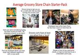 Average Grocery Store Chain Starter-Pack Person trying to sign you up for a credit card, that you keep running into at every aisle Items you were considering buying, but have no price on them. No employees around, so you skip it Employees have either been there for less than 2 years or more than 30 years Grocery carts have at least one wheel that is 'stuck' That one employee whom you have never had a pleasant experience with, so you avoid People in front of you need price- checks, or have no clue how to use a credit/debit card to pay.