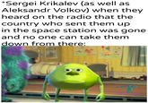 *Sergei Krikalev (as well as Aleksandr Volkov) when they heard on the radio that the country who sent them up in the space station was gone and no one can take them down from there: "U/Khantierpartesar