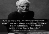 "Once you've tried to upgrade your PC you'll never stop wanting to beat Sam Altman to death with your bare hands.” ANTHONY BOURDAIN -
