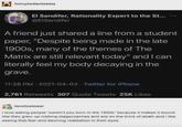 funnytwittertweets El Sandifer, Rationality Expert to the St... @ElSandifer A friend just shared a line from a student paper, "Despite being made in the late 1900s, many of the themes of The Matrix are still relevant today" and I can literally feel my body decaying in the grave. 11:28 PM - 2021-04-03 Twitter for iPhone 2,761 Retweets 307 Quote Tweets 25K Likes fanofoatmeal i love asking people "weren't you born in the 1900s" because it makes it sound like they grew up robbing stagecoaches and are on the brink of death and i like seeing that fear and dawning realization in their eyes
