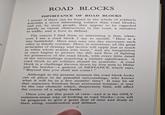 ty ROAD BLOCKS IMPORTANCE OF ROAD BLOCKS I DOUBT if there can be found in the whole of soldierly activities a more interesting subject than road blocks; and yet, by most people, they appear to be regarded merely as casual obstructions in the road, a nuisance to traffic, and a bore to defend. The reason I find them so interesting is that, when- ever I see a road block I say to myself, "Here is a tiny battlefield. Here men may one day encounter each other in deadly combat. Here, in miniature, all the great principles of strategy and tactics will apply just as much as when whole armies join issue," and my imagination at once begins to picture the ebb and flow of fighting for possession of the road block, with every little detail of the surroundings acquiring a sinister significance. A road block to all soldiers should be symbolic. A road block is a challenge thrown down by free men to Hitler and his hordes-a gesture of DEFIANCE which says, 'Beyond this you shall not come!" Although at the present moment the road block looks out of place in its peaceful surroundings, who knows what it will be in a few months' time? It may be all that separates freedom from armoured tyranny; it may be the one obstacle which, desperately held, will affect the course of a mighty battle. Once you get this point of view-and it is the ONLY common-sense way of looking at road blocks-you will be prepared to give a great deal of time and study to their siting, construction and defence. 7