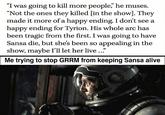 "I was going to kill more people," he muses. "Not the ones they killed [in the show]. They made it more of a happy ending. I don't see a happy ending for Tyrion. His whole arc has been tragic from the first. I was going to have Sansa die, but she's been so appealing in the show, maybe I'll let her live ..." Me trying to stop GRRM from keeping Sansa alive