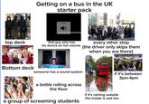 top deck Getting on a bus in the UK starter pack Volume that guy who has his device on full volume every other stop (the driver only skips them when you are there) Bottom deck someone has a sound system if it's between 3pm-4pm a bottle rolling across the floor a group of screaming students if it's raining outside the inside is wet too