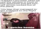 *Captain Lancaster when he saw the window in front of him detached and got him- self almost sucked out of the plane. *His legs that managed to get snagged on the flight. controls: u/Khanderpartesar I gotchu homie