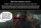ISB interrogation report Subject: "Avner” (real name unknown, chain code error) Subject remained unaffected by Dr Gorst's enhanced interrogation regimen. Subject broke free of restraints and proceeded to eat Dr Gorst's soul. ISB security forces on site either fled, or pledged their fealty to Avner's "Sith Republic". Current whereabouts unknown. Do not approach, do not attempt to apprehend, Lord Vader has indicated that he intends to handle this matter personally. Well now. That is a very small drop in a very large bucket of brain damage. K