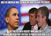 HALF OF AMERICA WAS SO MAD WE HAD A BLACK PRESIDENT THEY VOTED FOR A FASCIST WHO WAS BEST Ing.coFRIENDS WITH JEFFREY EPSTEIN TO PUNISH EVERYONE ELSE