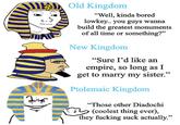 Old Kingdom "Well, kinda bored lowkey.. you guys wanna build the greatest monuments of all time or something?" New Kingdom "Sure I'd like an empire, so long as I get to marry my sister." Ptolemaic Kingdom "Those other Diadochi (coolest thing ever), they f------ suck actually."