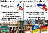 Which country is more Mexican? Philippines Yugoslavia Southeast Asian country It was part of the Viceroyalty of New Spain 256 years ago PLA AZA MEXIC OF Dissolved country of Eastern Europe He never formed a bond with Spain MILIĆ LJUBOMIR I PALOMA EDK diskos MUNICIPALITY OF MEXICO RAZVOD BRAKA BALADA O TUŽNOM ŽIVOTU ROZITA KUINTANA LUIS AGUILAR EASTMANGO HARABINU 30-30 MIGUEL DELGADO - MARIA FELIX PEDRO ARMENDARIZ OLUJA NAD MEKSIKOM LA ESCONDIDA EASTMANCOLOR ROBERTO GAVALDON-GABRIEL FIGUEROA-ALLAVITA CARMEN SEVILLA PEVAM ZA PANČA VILU VICENTE PARRA JULIO ALEMAN MIGUEL MORAYTA
