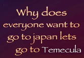 Why does everyone want to go to japan lets go to Temecula