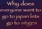 Why does everyone want to go to japan lets go to sitges