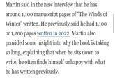 Martin said in the new interview that he has around 1,100 manuscript pages of "The Winds of Winter" written. He previously said he had 1,100 or 1,200 pages written in 2022. Martin also provided some insight into why the book is taking so long, explaining that when he sits down to write, he often finds himself unhappy with what he has written previously.