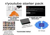 r/youtube starter pack Ads bad I use Adblocks this meme and its derivatives GAY GREED FAKE 0% YouTube Ad blockers violate YouTube's Terms of Service It looks like you may be using an ad blocker. Video playback is blocked unless YouTube is allowlisted or the ad blocker is disabled. Ads allow YouTube to be used by billions worldwide. You can go ad-free with YouTube Premium and creators can still get paid from your subscription. Allow YouTube ads Try YouTube Premium Not using an ad blocker? Report issue 1.3345673 I used an ad blocker 0% 0% 0% 0% FAKE FAKE FAKE FAKE FAXE FAXE FAKE Posts about youtube titles and thumbnails What is This VIDEO YoUtUbE BAD Al Al Slop