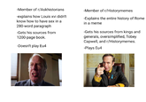 -Member of r/Askhistorians -explains how Louis xvi didn't know how to have sex in a 280-word paragraph -Gets his sources from 1200-page book. -Doesn't play Eu4 -Member of r/Historymemes -Explains the entire history of Rome in a meme -Gets his sources from kings and generals, oversimplified, Tobey Capwell, and r/Historymemes. -Plays Eu4