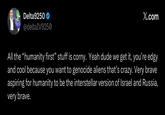 Delta9250 @deltaIV9250 X.com All the "humanity first” stuff is corny. Yeah dude we get it, you're edgy and cool because you want to genocide aliens that's crazy. Very brave aspiring for humanity to be the interstellar version of Israel and Russia, very brave.