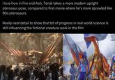 I love how in Fire and Ash, Toruk takes a more modern upright pterosaur pose, compared to first movie where he's more sprawled like 90s pterosaurs Really neat detail to show that bit of progress in real world science is still influencing the fictional creature work in the film