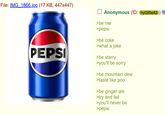 File: IMG 1866.jpg (17 KB, 447x447) PEPSI Anonymous (ID: hyG95eA3) >be me >pepsi >be coke >what a joke >be starry >you'll be sorry >be mountain dew >taste like poo >be ginger ale >try and fail >you'll never be >pepsi