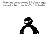 Watching circus clowns & firefighters get into a drunken brawl in a Toronto brothel.