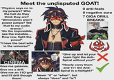 Meet the undisputed GOAT! "Physics says no to my powers? Who the hell do they think they are? "Dimensions aren't power jumps? Tell that to my audio drama." "Do the impossible, see the invisible... Row row, fight the powa!" "I have the best wife in the universe!" O anti-feats O negative aura 7 GIGA DRILL BREAKS! Areal man never speaks ill of ABSOLUTE CINEMA Give me galaxies. Give me a drill. Give me an 11D god and I'll drill though them! NAHID GIGA DRILL BREA "Give up and let your team fight the Anti- Spiral without you?" "Nearly carry them and 1v1 the Anti- Spiral in a fistfight?" Never "if" or "when", but always "does" and "is"!