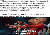 *The people in Arkansas, Missouri, and Tennessee when the earth- quake occurred in December 1811: "That's scary, hopefully that will never happen again." *The following months until April of the next year (1812): u/Khantlerpartesar ♪ YOU AIN'T SEEN NOTHIN' YET ♪