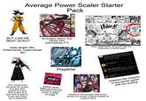 Average Power Scaler Starter Pack BUT CAN HE BEAT GOKU? uses jargon like Outerversal, hyperversal etc he dodged lasers, that means he's automatically FTL LET'S GO!! BATTLE'S THOOM WAAAAAAAAH ...HAS THE POWER TO DESTROY THE WORLD!! NOHUTTER 海軍 ANWG uses statements as proof that his character is world level Spatial dimensions Bruno, basically every dimensional axis that exists in the universe, 1D, 2D, 3D, 4D, 5D Etc. What we ask is that if Kratos is above all these G 91 Bruno Velazquez obrunovelarg 2/26/23 Preptime No OF 13 Ot da 日志 Elden Lord Spectuals Ospectu-2/26/23 I don't think he understands, sir a more simple way, is Kratos beyond platonic concepts? 13 Randomalt Bru2078181-3/4/24 LMAO believes the creators of the series agree with his scaling DEATH BATTLE! He's multiversal because he scales to a guy who scales to a guy who scales to a guy who scales to a guy who blew up a multiverse dislikes death battle because the animation wasn't power scaling accurate thanks to him people only know verses for power scaling instead of a good story