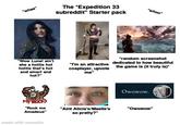 "whee" The *Expedition 33 subreddit" Starter pack "whoo" "Wow Lune! ain't she a hottie hot hottie that's hot and smart and hot?" MY ROCKS "Rock me Amadeus" made with mematic "I'm an attractive cosplayer, upvote me" *random screenshot dedicated to how beautiful the game is (it truly is)* Owowow. "Aint Alicia's/Maelle's "Owowow" so pretty?"