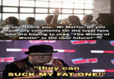 "yes, thank you. Mr Martin, do you have any comments for the loyal fans who are hoping to read "The Winds of Winter" in the near future?" REED PO OPOR REEDPOR "they can REED POR SUCK MY FAT ONE!"