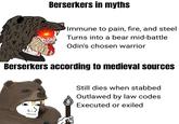 Berserkers in myths Immune to pain, fire, and steel Turns into a bear mid-battle Odin's chosen warrior Berserkers according to medieval sources Still dies when stabbed Outlawed by law codes Executed or exiled