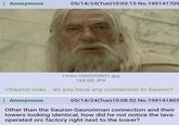 Anonymous 05/14/24(Tue)10:03:15 No. 199141709 l-intro-1662053031.jpg 169 KB JPG >Sauron-man... do you have any connection to Sauron? : Anonymous 05/14/24(Tue)10:08:52 No. 199141805 Other than the Sauron-Sauronman connection and their towers looking identical, how did he not notice the lava- operated orc factory right next to the tower?