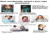 Mom accidentally rented a p--- tape starterpack PIRATES URO BUSDO DITION "Okay kids,I put a movie on. I'm gonna do some chores for a bit, dinner in three hours!" "Ah, I heard Pirates of the Caribbean was fun!" "Jake likes that Pokey- man show, he might like this" "Kids, what's going on in the-......" (intense screaming 10 minutes later) "Wait, what!? I rented them!" (Dad comes out) "...Oh" "WHY IN THE HELL ARE "Honey, it's not what it looks like, I was just curious!" YOU SELLING THAT CRAP OUT IN THE OPEN!!??"