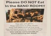 Please DO NOT Eat In the BAND ROOM!! The rats will get in. They will learn to play music. They will PRACTICE all the time. They will leave "presents" all over everything. They will start sounding BETTER than the band. YOU will be replaced with an Award Winning RAT BAND.