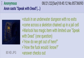 Anonymous Anon casts "Speak with Dead" (...) 80 KB JPG 08/21/22(Sun)18:45:12 No.85736093 >stuck in an underwater dungeon with no exits >come across a skeleton chained up in a jail cell >Warlock has magic item with limited use "Speak with Dead" (one question) >"How do we get out of here?" >"How the f--- would I know?" >answer checks out