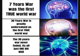 7 Years War was the first TRUE world war 30 Years War is greatly undervalued as the first TRUE world war The 30 years war never Ended, its all just ONE BIG WAR