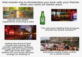that chaotic trip to Amsterdam you took with your friends when you were 20 starter pack casual near-death experience involving a bike IN ORIGI NEKEN INEK Heineken URE MALT MOULIN ROUGE UPERM COFFEESHOP Resin "i'm not even feeling this brownie. should we share another?" visiting the Anne Frank house and having the horrific realization midway through the tour that you're still high from the night before so you focus all your energy on locking in someone nearly loses a limb on a canal cruise