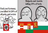 U F--- you Germany, you killed 14-20% of all poles and soviets Bulgaria and Austria killing 25% of Serbs MI
