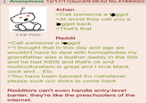 Anonymous 12/17/17(Sun)09:08:52 No.41840022 3 KB PNG 4chan >Call someone a f----- >At worst they call you a ggot back >That's that Reddit >Call someone a foggot >"I thought that in this day and age we wouldn't have to deal with homophobia my grandfather was a leather daddy in the 50s. and he had AIDS and that's ok and multiculturalism is great and I love b--------- and... Etc >You have been banned fro r/whatever please suck our d---- to come back Redditors can't even handle entry-level banter, they're like the preschoolers of the internet.
