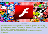 Anonymous 01/19/26(Mon)19:05:00 No.731149567 f 159 KB JPG >millenials used to get free, creative games made by amateur but passionate devs made on the daily just for them with no microtransactions >they watched this medium die and celebrated its downfall