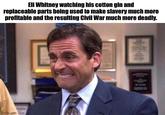 Eli Whitney watching his cotton gin and replaceable parts being used to make slavery much more profitable and the resulting Civil War much more deadly. imgflip.com